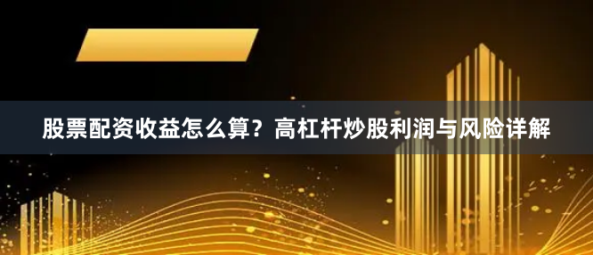 股票配资收益怎么算？高杠杆炒股利润与风险详解