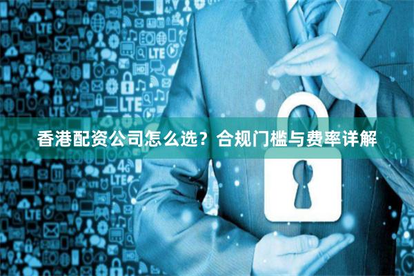 香港配资公司怎么选？合规门槛与费率详解